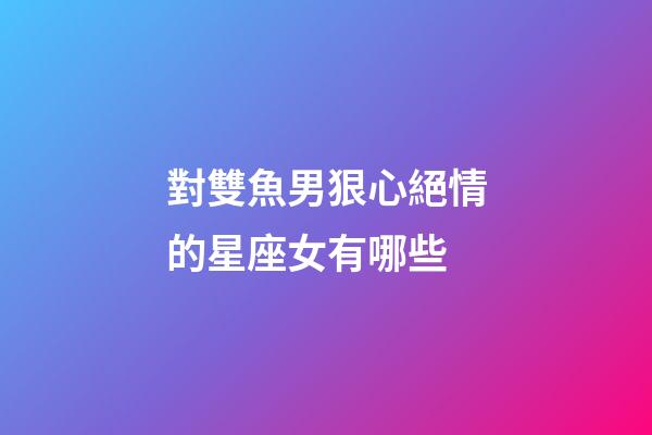 對雙魚男狠心絕情的星座女有哪些-第1張-星座運勢-玄機派