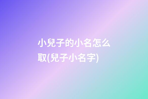 小兒子的小名怎么取(兒子小名字)