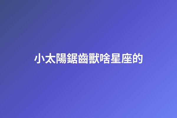 小太陽鋸齒獸啥星座的-第1張-星座運勢-玄機派
