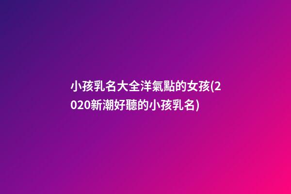 小孩乳名大全洋氣點的女孩(2020新潮好聽的小孩乳名)