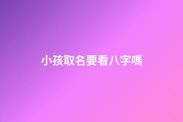 小孩取名要看八字嗎(給孩子取名需要看八字嗎)