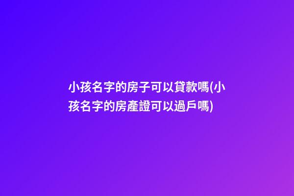 小孩名字的房子可以貸款嗎(小孩名字的房產證可以過戶嗎)