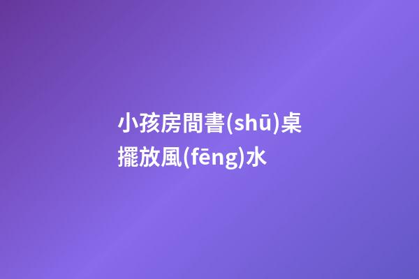 小孩房間書(shū)桌擺放風(fēng)水