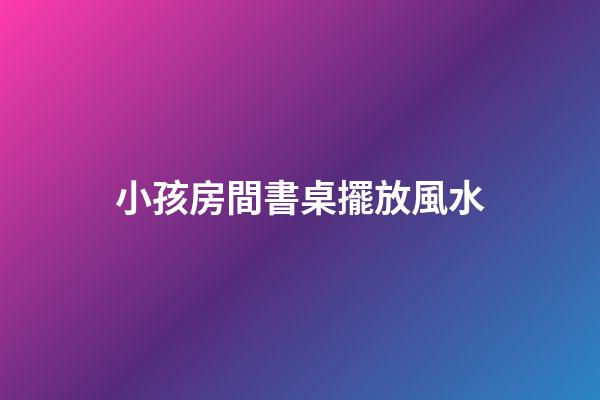 小孩房間書桌擺放風水