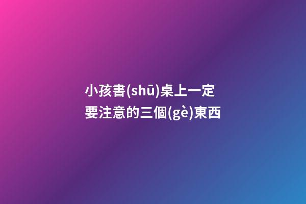 小孩書(shū)桌上一定要注意的三個(gè)東西