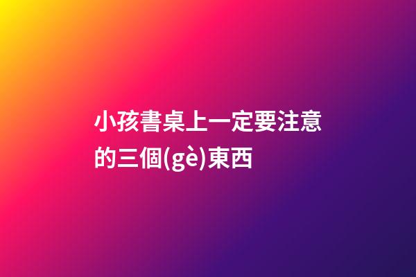 小孩書桌上一定要注意的三個(gè)東西