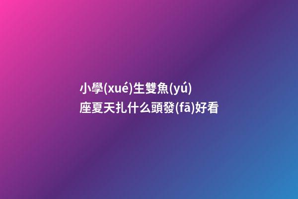 小學(xué)生雙魚(yú)座夏天扎什么頭發(fā)好看