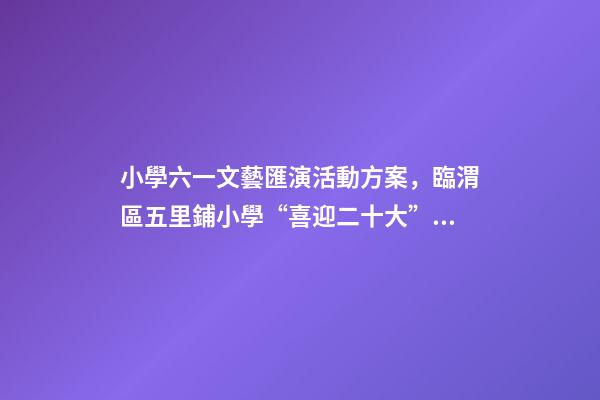 小學六一文藝匯演活動方案，臨渭區五里鋪小學“喜迎二十大”慶六一文藝匯演圓滿舉行-第1張-觀點-玄機派