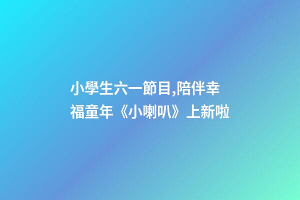小學生六一節目,陪伴幸福童年《小喇叭》上新啦-第1張-觀點-玄機派