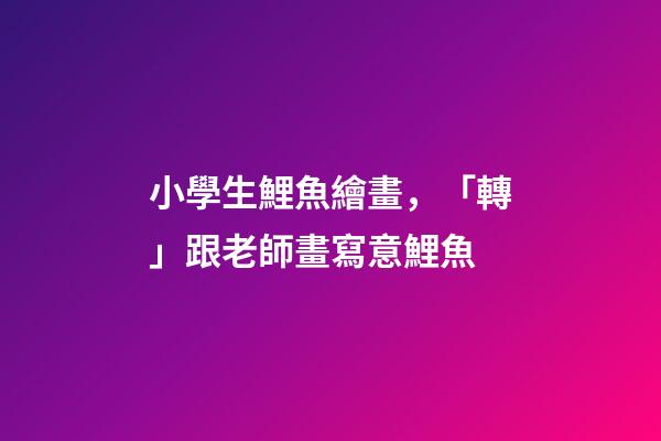 小學生鯉魚繪畫，「轉」跟老師畫寫意鯉魚-第1張-觀點-玄機派