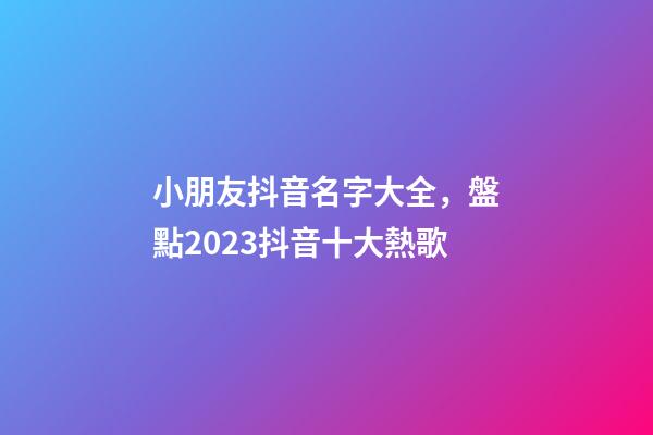 小朋友抖音名字大全，盤點2023抖音十大熱歌