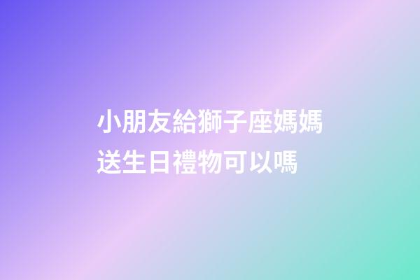 小朋友給獅子座媽媽送生日禮物可以嗎-第1張-星座運勢-玄機派