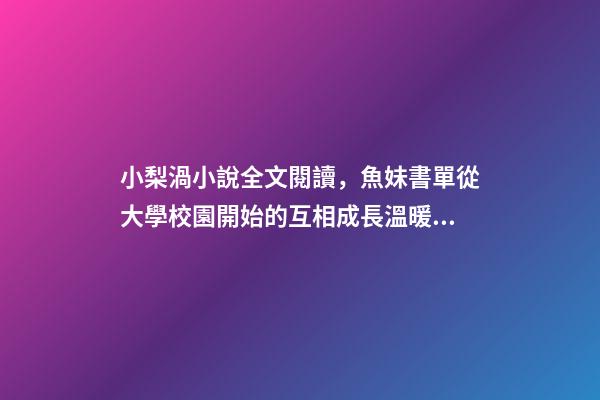 小梨渦小說全文閱讀，魚妹書單從大學校園開始的互相成長溫暖甜寵文-第1張-觀點-玄機派