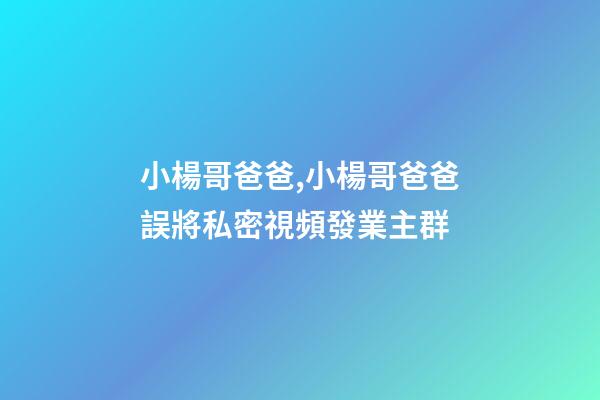 小楊哥爸爸,小楊哥爸爸誤將私密視頻發業主群-第1張-觀點-玄機派
