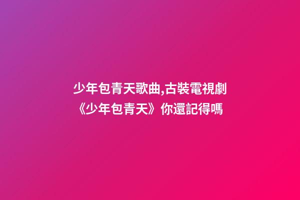 少年包青天歌曲,古裝電視劇《少年包青天》你還記得嗎-第1張-觀點-玄機派