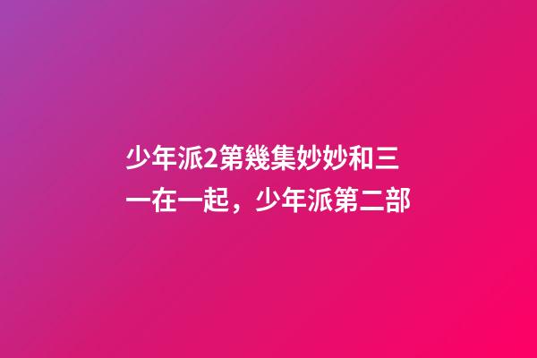 少年派2第幾集妙妙和三一在一起，少年派第二部-第1張-觀點-玄機派