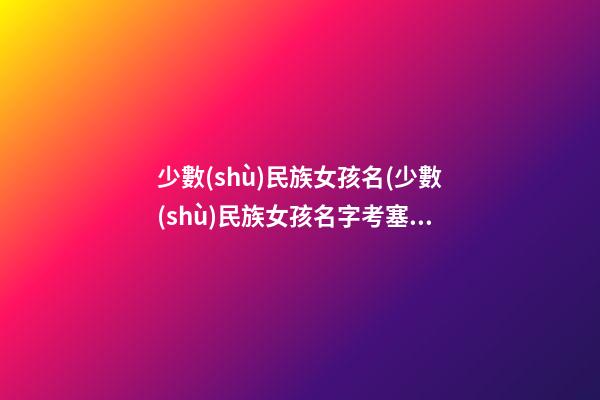 少數(shù)民族女孩名(少數(shù)民族女孩名字考塞嘞是什么意思)