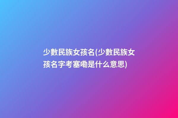 少數民族女孩名(少數民族女孩名字考塞嘞是什么意思)