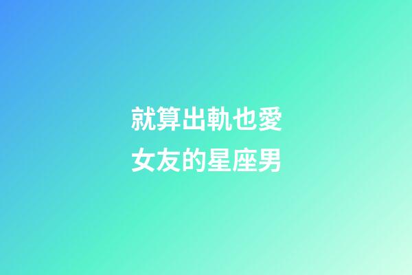 就算出軌也愛女友的星座男-第1張-星座運勢-玄機派