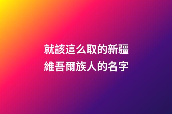 就該這么取的新疆維吾爾族人的名字