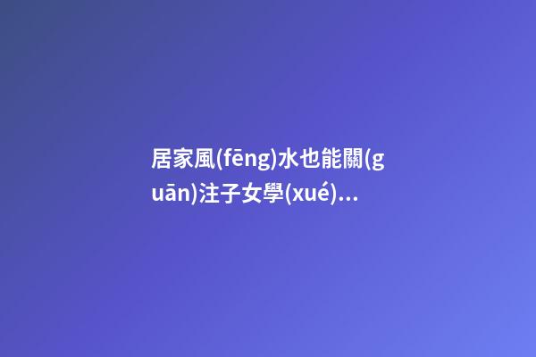 居家風(fēng)水也能關(guān)注子女學(xué)業(yè)運(yùn)程