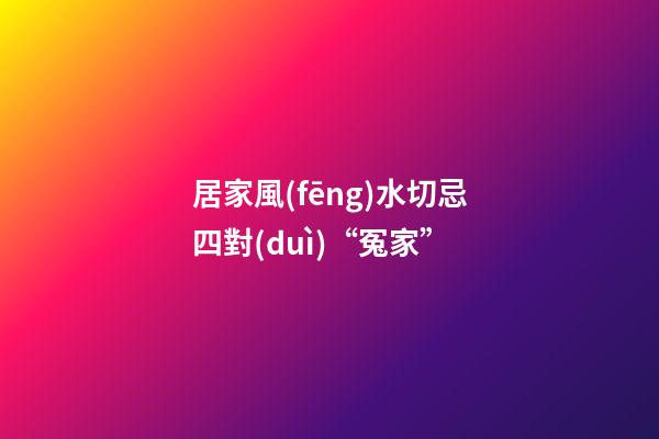 居家風(fēng)水切忌四對(duì)“冤家”