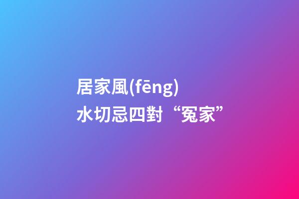 居家風(fēng)水切忌四對“冤家”