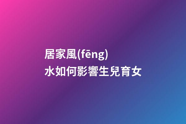 居家風(fēng)水如何影響生兒育女