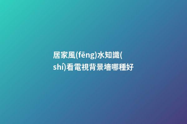 居家風(fēng)水知識(shí)看電視背景墻哪種好