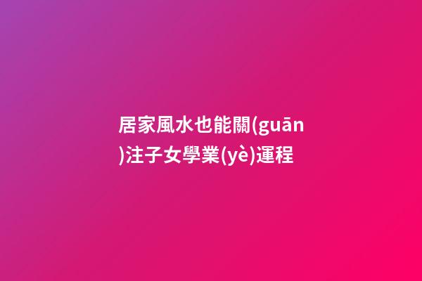 居家風水也能關(guān)注子女學業(yè)運程