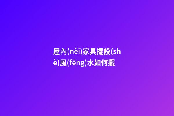 屋內(nèi)家具擺設(shè)風(fēng)水如何擺