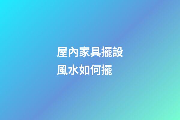 屋內家具擺設風水如何擺