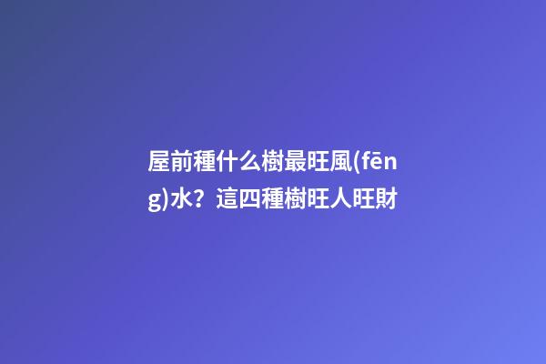 屋前種什么樹最旺風(fēng)水？這四種樹旺人旺財
