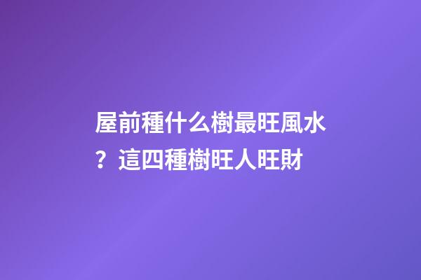 屋前種什么樹最旺風水？這四種樹旺人旺財