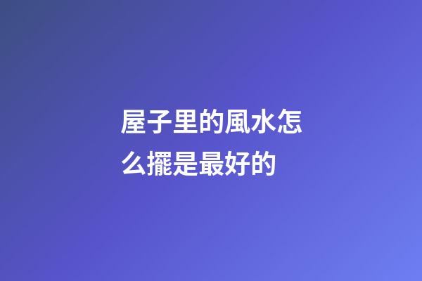 屋子里的風水怎么擺是最好的