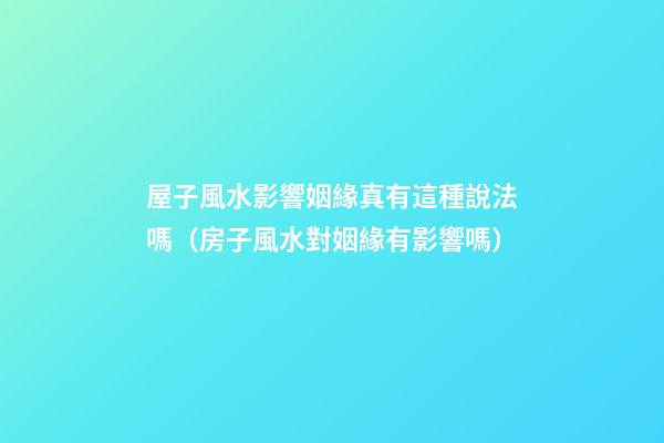 屋子風水影響姻緣真有這種說法嗎（房子風水對姻緣有影響嗎）
