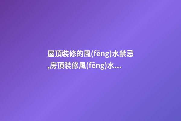 屋頂裝修的風(fēng)水禁忌,房頂裝修風(fēng)水禁忌有哪些？