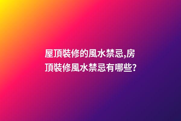 屋頂裝修的風水禁忌,房頂裝修風水禁忌有哪些？