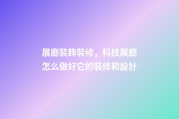 展廳裝飾裝修，科技展廳怎么做好它的裝修和設計-第1張-觀點-玄機派