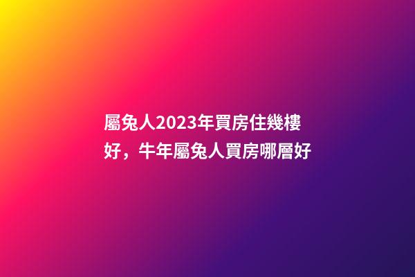 屬兔人2023年買房住幾樓好，牛年屬兔人買房哪層好