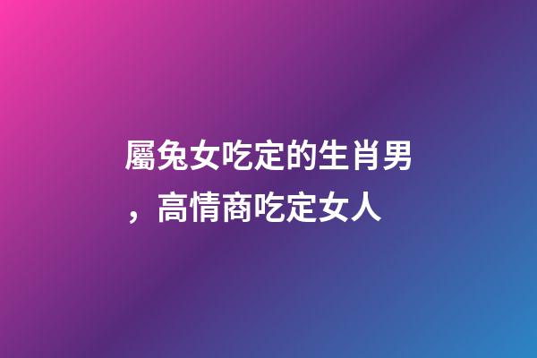 屬兔女吃定的生肖男，高情商吃定女人-第1張-觀點-玄機派