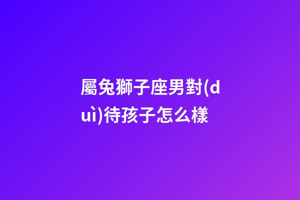 屬兔獅子座男對(duì)待孩子怎么樣-第1張-星座運(yùn)勢(shì)-玄機(jī)派