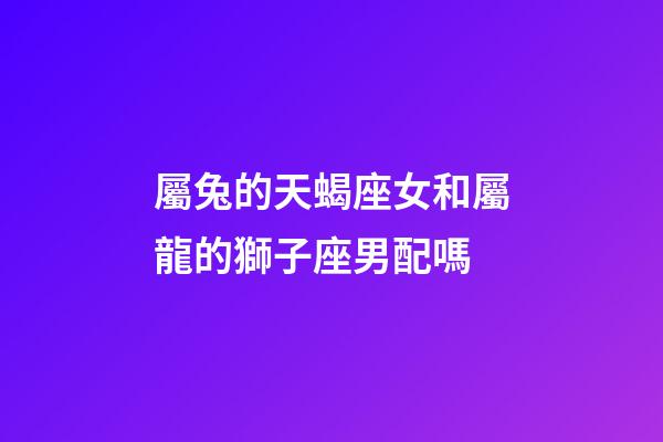 屬兔的天蝎座女和屬龍的獅子座男配嗎-第1張-星座運勢-玄機派