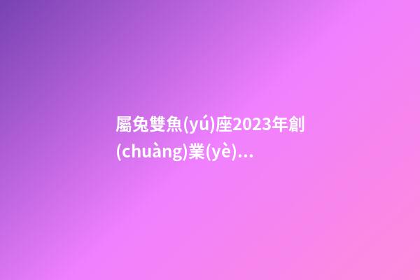 屬兔雙魚(yú)座2023年創(chuàng)業(yè)運(yùn)勢(shì)怎樣-第1張-星座運(yùn)勢(shì)-玄機(jī)派