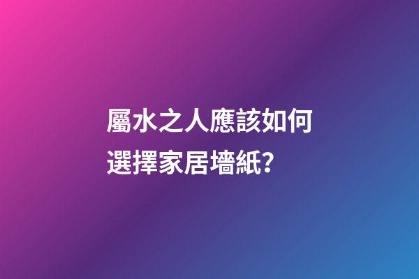 屬水之人應該如何選擇家居墻紙？