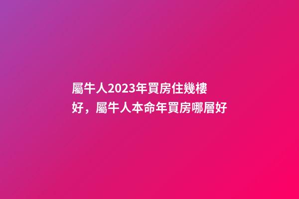 屬牛人2023年買房住幾樓好，屬牛人本命年買房哪層好