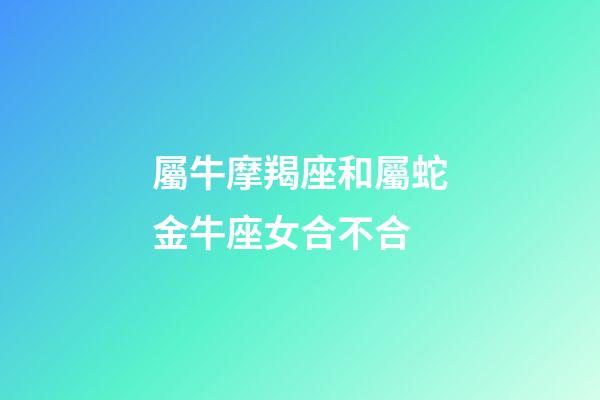 屬牛摩羯座和屬蛇金牛座女合不合-第1張-星座運勢-玄機派