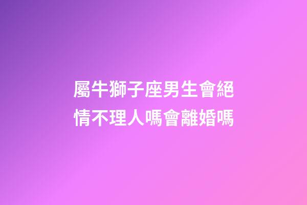 屬牛獅子座男生會絕情不理人嗎會離婚嗎-第1張-星座運勢-玄機派