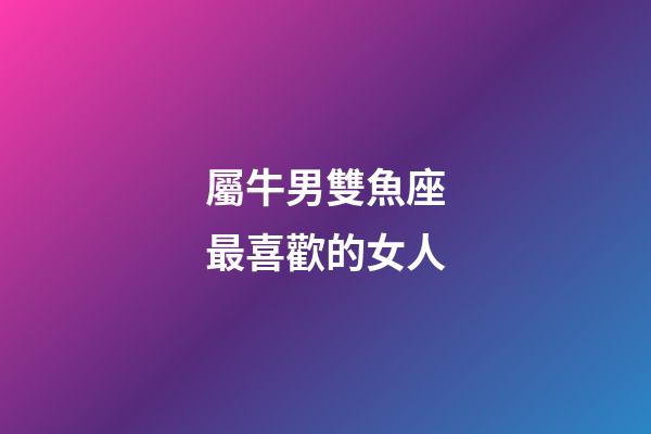 屬牛男雙魚座最喜歡的女人-第1張-星座運(yùn)勢-玄機(jī)派