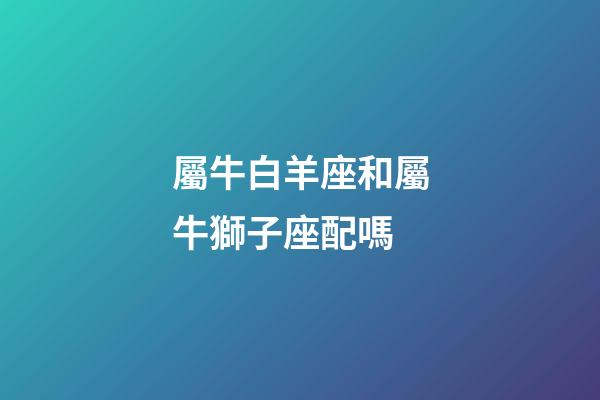 屬牛白羊座和屬牛獅子座配嗎-第1張-星座運勢-玄機派